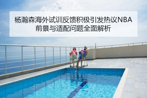 杨瀚森海外试训反馈积极引发热议NBA前景与适配问题全面解析