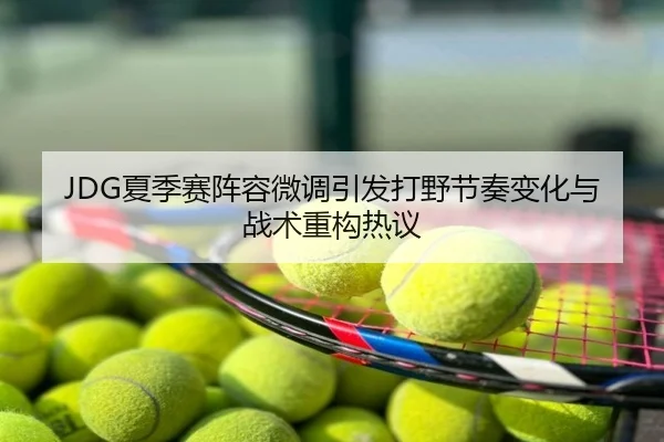 JDG夏季赛阵容微调引发打野节奏变化与战术重构热议