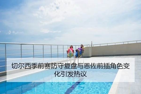 切尔西季前赛防守复盘与恩佐前插角色变化引发热议