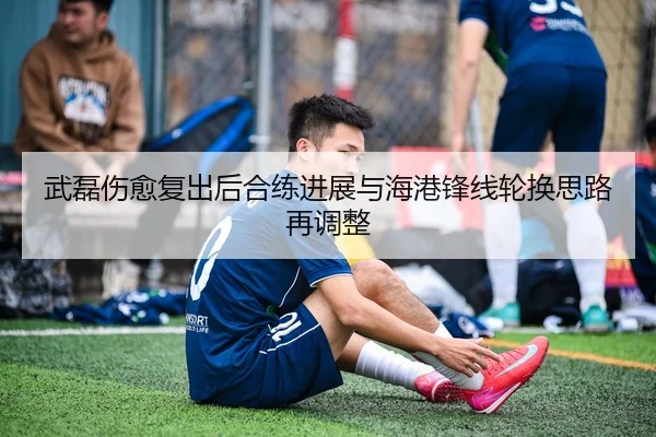 武磊伤愈复出后合练进展与海港锋线轮换思路再调整