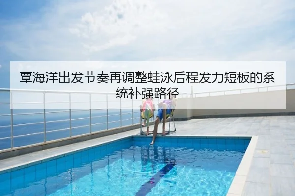 覃海洋出发节奏再调整蛙泳后程发力短板的系统补强路径