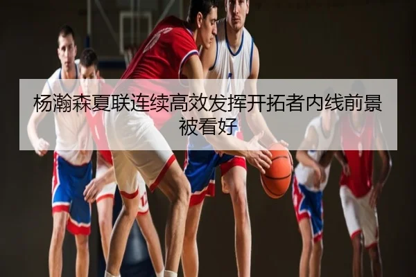 杨瀚森夏联连续高效发挥开拓者内线前景被看好