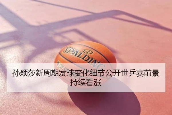 孙颖莎新周期发球变化细节公开世乒赛前景持续看涨