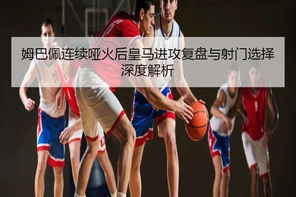 姆巴佩连续哑火后皇马进攻复盘与射门选择深度解析